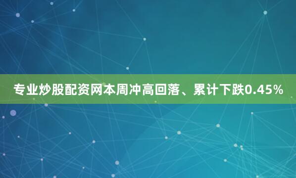 专业炒股配资网本周冲高回落、累计下跌0.45%