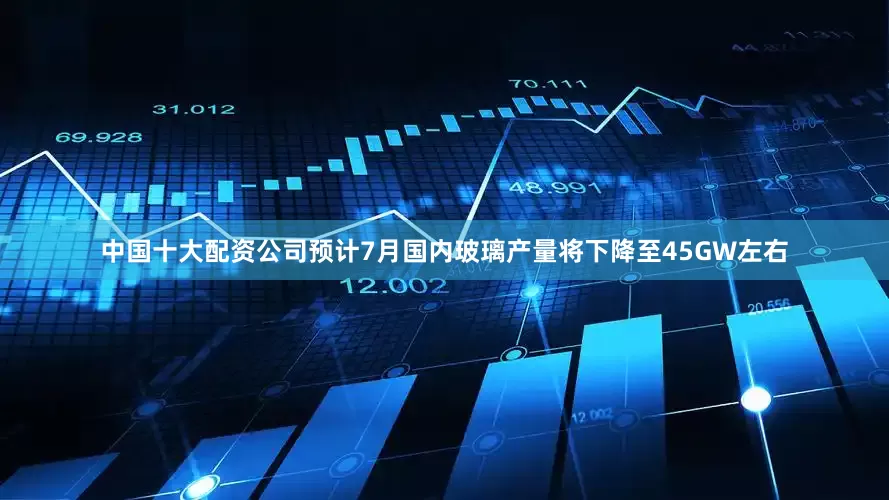 中国十大配资公司预计7月国内玻璃产量将下降至45GW左右