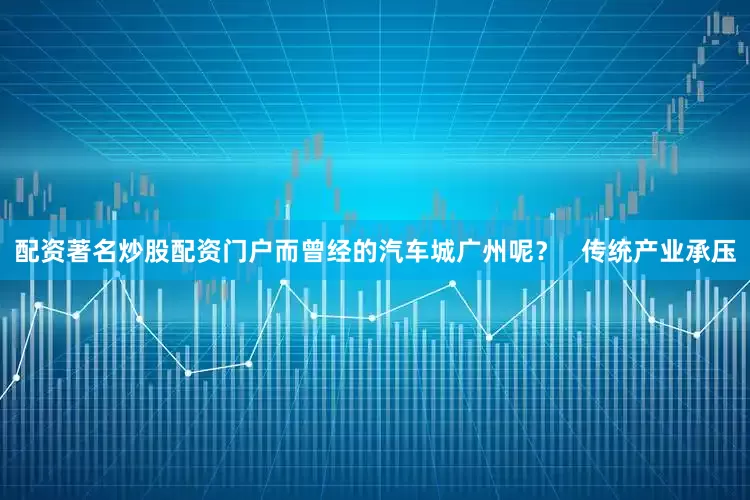 配资著名炒股配资门户而曾经的汽车城广州呢？   传统产业承压