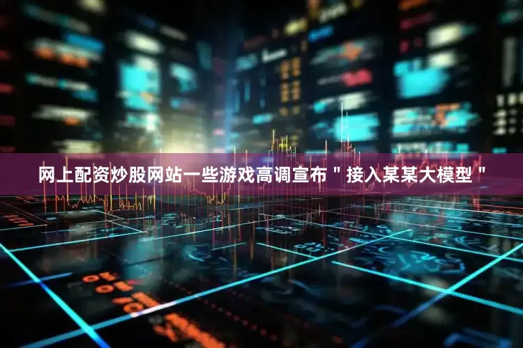 网上配资炒股网站一些游戏高调宣布＂接入某某大模型＂