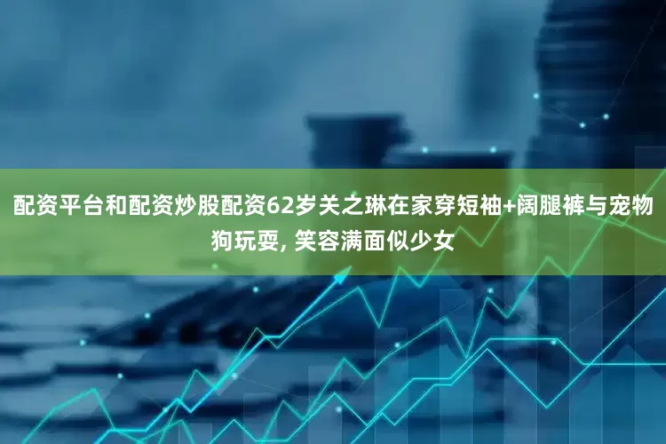 配资平台和配资炒股配资62岁关之琳在家穿短袖+阔腿裤与宠物狗玩耍, 笑容满面似少女