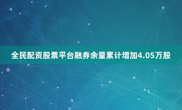 全民配资股票平台融券余量累计增加4.05万股