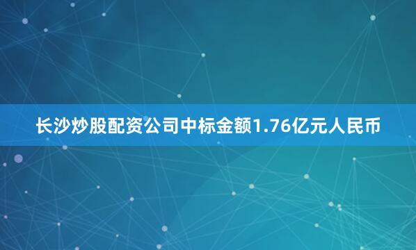 长沙炒股配资公司中标金额1.76亿元人民币