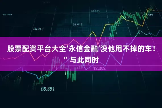 股票配资平台大全‘永信金融’没他甩不掉的车！”与此同时