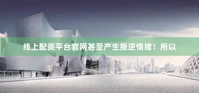 线上配资平台官网甚至产生叛逆情绪！所以