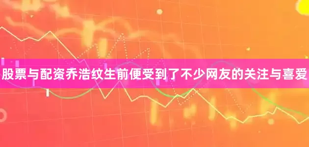 股票与配资乔浩纹生前便受到了不少网友的关注与喜爱