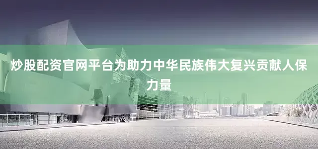 炒股配资官网平台为助力中华民族伟大复兴贡献人保力量