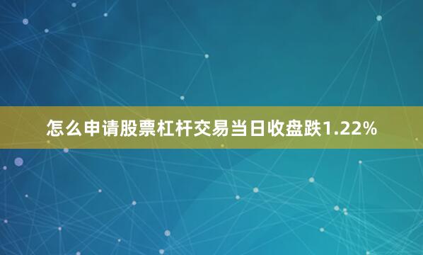 怎么申请股票杠杆交易当日收盘跌1.22%